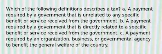 Which of the following definitions describes a tax? a. A payment required by a government that is unrelated to any specific benefit or service received from the government. b. A payment required by a government that is directly related to a specific benefit or service received from the government. c. A payment required by an organization, business, or governmental agency to benefit the general welfare of the country.