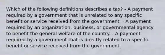 Which of the following definitions describes a tax? - A payment required by a government that is unrelated to any specific benefit or service received from the government. - A payment required by an organization, business, or governmental agency to benefit the general welfare of the country. - A payment required by a government that is directly related to a specific benefit or service received from the government.