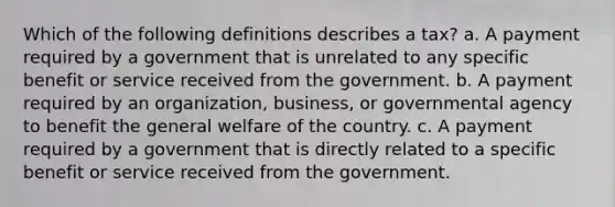 Which of the following definitions describes a tax? a. A payment required by a government that is unrelated to any specific benefit or service received from the government. b. A payment required by an organization, business, or governmental agency to benefit the general welfare of the country. c. A payment required by a government that is directly related to a specific benefit or service received from the government.