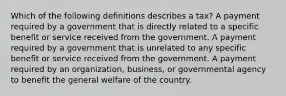 Which of the following definitions describes a tax? A payment required by a government that is directly related to a specific benefit or service received from the government. A payment required by a government that is unrelated to any specific benefit or service received from the government. A payment required by an organization, business, or governmental agency to benefit the general welfare of the country.