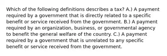 Which of the following definitions describes a tax? A.) A payment required by a government that is directly related to a specific benefit or service received from the government. B.) A payment required by an organization, business, or governmental agency to benefit the general welfare of the country. C.) A payment required by a government that is unrelated to any specific benefit or service received from the government.