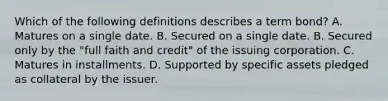 Which of the following definitions describes a term bond? A. Matures on a single date. B. Secured on a single date. B. Secured only by the "full faith and credit" of the issuing corporation. C. Matures in installments. D. Supported by specific assets pledged as collateral by the issuer.