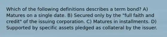 Which of the following definitions describes a term bond? A) Matures on a single date. B) Secured only by the "full faith and credit" of the issuing corporation. C) Matures in installments. D) Supported by specific assets pledged as collateral by the issuer.