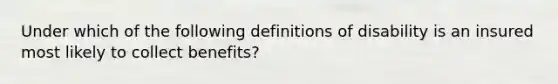 Under which of the following definitions of disability is an insured most likely to collect benefits?