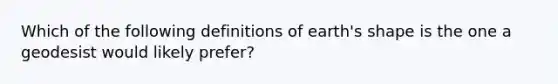 Which of the following definitions of earth's shape is the one a geodesist would likely prefer?