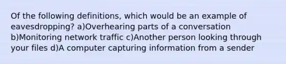 Of the following definitions, which would be an example of eavesdropping? a)Overhearing parts of a conversation b)Monitoring network traffic c)Another person looking through your files d)A computer capturing information from a sender