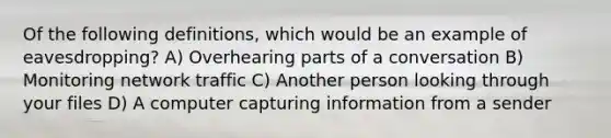 Of the following definitions, which would be an example of eavesdropping? A) Overhearing parts of a conversation B) Monitoring network traffic C) Another person looking through your files D) A computer capturing information from a sender