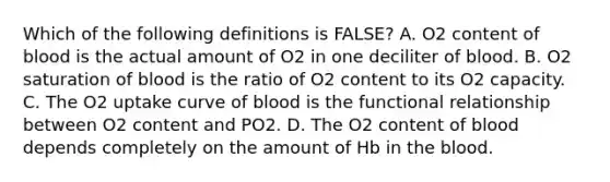 Which of the following definitions is FALSE? A. O2 content of blood is the actual amount of O2 in one deciliter of blood. B. O2 saturation of blood is the ratio of O2 content to its O2 capacity. C. The O2 uptake curve of blood is the functional relationship between O2 content and PO2. D. The O2 content of blood depends completely on the amount of Hb in the blood.