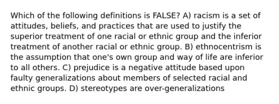 Which of the following definitions is FALSE? A) racism is a set of attitudes, beliefs, and practices that are used to justify the superior treatment of one racial or ethnic group and the inferior treatment of another racial or ethnic group. B) ethnocentrism is the assumption that one's own group and way of life are inferior to all others. C) prejudice is a negative attitude based upon faulty generalizations about members of selected racial and ethnic groups. D) stereotypes are over-generalizations