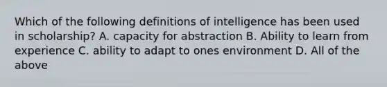 Which of the following definitions of intelligence has been used in scholarship? A. capacity for abstraction B. Ability to learn from experience C. ability to adapt to ones environment D. All of the above