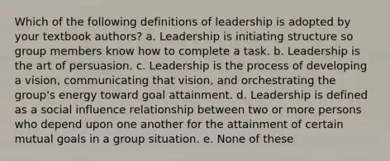 Which of the following definitions of leadership is adopted by your textbook authors? a. Leadership is initiating structure so group members know how to complete a task. b. Leadership is the art of persuasion. c. Leadership is the process of developing a vision, communicating that vision, and orchestrating the group's energy toward goal attainment. d. Leadership is defined as a social influence relationship between two or more persons who depend upon one another for the attainment of certain mutual goals in a group situation. e. None of these