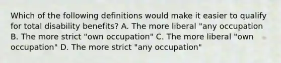 Which of the following definitions would make it easier to qualify for total disability benefits? A. The more liberal "any occupation B. The more strict "own occupation" C. The more liberal "own occupation" D. The more strict "any occupation"