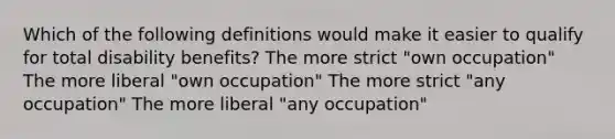 Which of the following definitions would make it easier to qualify for total disability benefits? The more strict "own occupation" The more liberal "own occupation" The more strict "any occupation" The more liberal "any occupation"