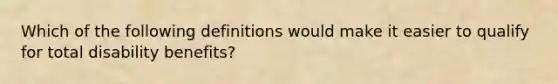 Which of the following definitions would make it easier to qualify for total disability benefits?