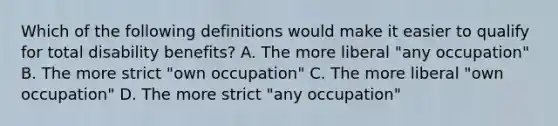 Which of the following definitions would make it easier to qualify for total disability benefits? A. The more liberal "any occupation" B. The more strict "own occupation" C. The more liberal "own occupation" D. The more strict "any occupation"