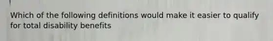 Which of the following definitions would make it easier to qualify for total disability benefits