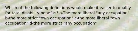 Which of the following definitions would make it easier to qualify for total disability benefits? a-The more liberal "any occupation" b-the more strict "own occupation" c-the more liberal "own occupation" d-the more strict "any occupation"