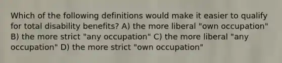 Which of the following definitions would make it easier to qualify for total disability benefits? A) the more liberal "own occupation" B) the more strict "any occupation" C) the more liberal "any occupation" D) the more strict "own occupation"