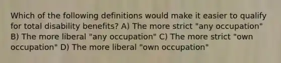 Which of the following definitions would make it easier to qualify for total disability benefits? A) The more strict "any occupation" B) The more liberal "any occupation" C) The more strict "own occupation" D) The more liberal "own occupation"