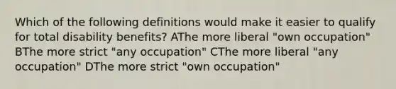 Which of the following definitions would make it easier to qualify for total disability benefits? AThe more liberal "own occupation" BThe more strict "any occupation" CThe more liberal "any occupation" DThe more strict "own occupation"