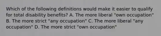 Which of the following definitions would make it easier to qualify for total disability benefits? A. The more liberal "own occupation" B. The more strict "any occupation" C. The more liberal "any occupation" D. The more strict "own occupation"