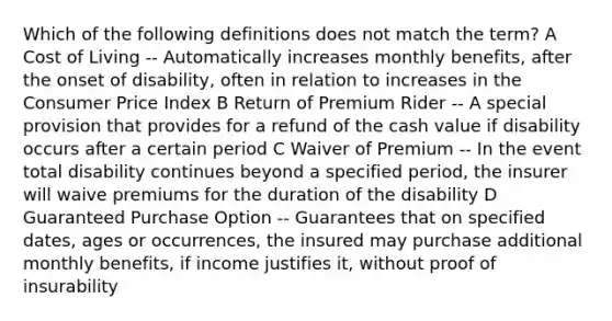 Which of the following definitions does not match the term? A Cost of Living -- Automatically increases monthly benefits, after the onset of disability, often in relation to increases in the Consumer Price Index B Return of Premium Rider -- A special provision that provides for a refund of the cash value if disability occurs after a certain period C Waiver of Premium -- In the event total disability continues beyond a specified period, the insurer will waive premiums for the duration of the disability D Guaranteed Purchase Option -- Guarantees that on specified dates, ages or occurrences, the insured may purchase additional monthly benefits, if income justifies it, without proof of insurability