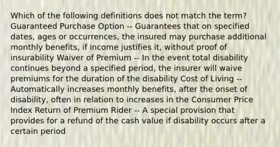 Which of the following definitions does not match the term? Guaranteed Purchase Option -- Guarantees that on specified dates, ages or occurrences, the insured may purchase additional monthly benefits, if income justifies it, without proof of insurability Waiver of Premium -- In the event total disability continues beyond a specified period, the insurer will waive premiums for the duration of the disability Cost of Living -- Automatically increases monthly benefits, after the onset of disability, often in relation to increases in the Consumer Price Index Return of Premium Rider -- A special provision that provides for a refund of the cash value if disability occurs after a certain period