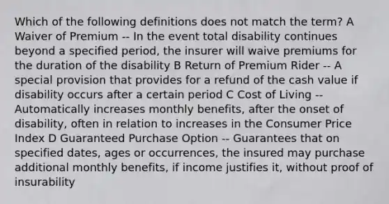 Which of the following definitions does not match the term? A Waiver of Premium -- In the event total disability continues beyond a specified period, the insurer will waive premiums for the duration of the disability B Return of Premium Rider -- A special provision that provides for a refund of the cash value if disability occurs after a certain period C Cost of Living -- Automatically increases monthly benefits, after the onset of disability, often in relation to increases in the Consumer Price Index D Guaranteed Purchase Option -- Guarantees that on specified dates, ages or occurrences, the insured may purchase additional monthly benefits, if income justifies it, without proof of insurability