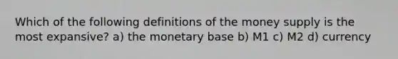 Which of the following definitions of the money supply is the most expansive? a) the monetary base b) M1 c) M2 d) currency