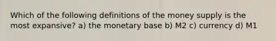 Which of the following definitions of the money supply is the most expansive? a) the monetary base b) M2 c) currency d) M1