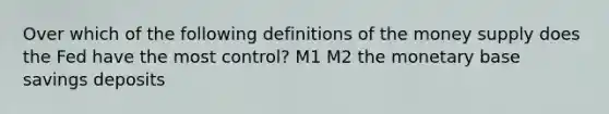 Over which of the following definitions of the money supply does the Fed have the most control? M1 M2 the monetary base savings deposits