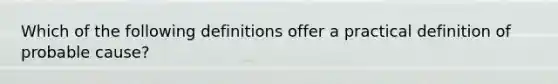 Which of the following definitions offer a practical definition of probable cause?