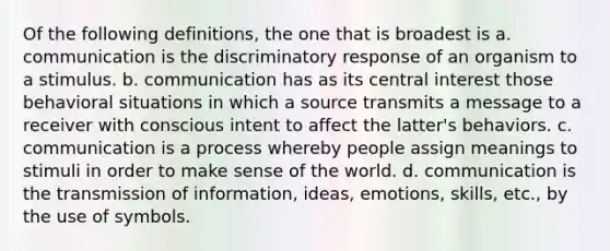 Of the following definitions, the one that is broadest is a. communication is the discriminatory response of an organism to a stimulus. b. communication has as its central interest those behavioral situations in which a source transmits a message to a receiver with conscious intent to affect the latter's behaviors. c. communication is a process whereby people assign meanings to stimuli in order to make sense of the world. d. communication is the transmission of information, ideas, emotions, skills, etc., by the use of symbols.