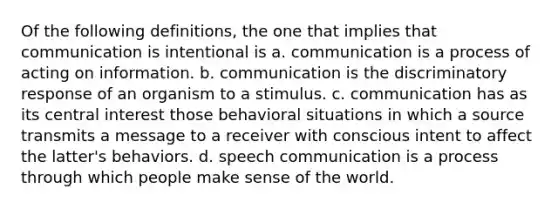 Of the following definitions, the one that implies that communication is intentional is a. communication is a process of acting on information. b. communication is the discriminatory response of an organism to a stimulus. c. communication has as its central interest those behavioral situations in which a source transmits a message to a receiver with conscious intent to affect the latter's behaviors. d. speech communication is a process through which people make sense of the world.