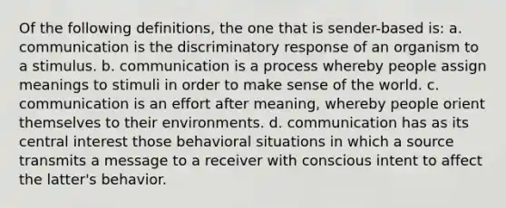 Of the following definitions, the one that is sender-based is: a. communication is the discriminatory response of an organism to a stimulus. b. communication is a process whereby people assign meanings to stimuli in order to make sense of the world. c. communication is an effort after meaning, whereby people orient themselves to their environments. d. communication has as its central interest those behavioral situations in which a source transmits a message to a receiver with conscious intent to affect the latter's behavior.