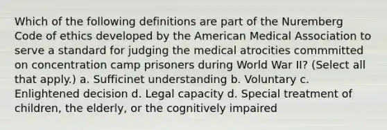 Which of the following definitions are part of the Nuremberg Code of ethics developed by the American Medical Association to serve a standard for judging the medical atrocities commmitted on concentration camp prisoners during World War II? (Select all that apply.) a. Sufficinet understanding b. Voluntary c. Enlightened decision d. Legal capacity d. Special treatment of children, the elderly, or the cognitively impaired