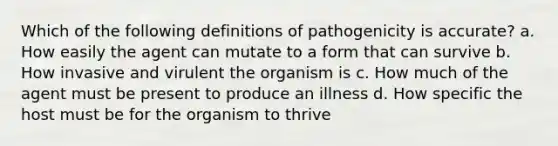 Which of the following definitions of pathogenicity is accurate? a. How easily the agent can mutate to a form that can survive b. How invasive and virulent the organism is c. How much of the agent must be present to produce an illness d. How specific the host must be for the organism to thrive