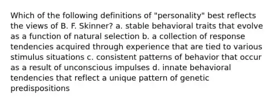 Which of the following definitions of "personality" best reflects the views of B. F. Skinner? a. stable behavioral traits that evolve as a function of natural selection b. a collection of response tendencies acquired through experience that are tied to various stimulus situations c. consistent patterns of behavior that occur as a result of unconscious impulses d. innate behavioral tendencies that reflect a unique pattern of genetic predispositions