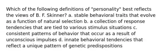 Which of the following definitions of "personality" best reflects the views of B. F. Skinner? a. stable behavioral traits that evolve as a function of natural selection b. a collection of response tendencies that are tied to various stimulus situations c. consistent patterns of behavior that occur as a result of unconscious impulses d. innate behavioral tendencies that reflect a unique pattern of genetic predispositions