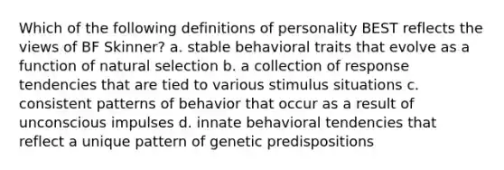 Which of the following definitions of personality BEST reflects the views of BF Skinner? a. stable behavioral traits that evolve as a function of natural selection b. a collection of response tendencies that are tied to various stimulus situations c. consistent patterns of behavior that occur as a result of unconscious impulses d. innate behavioral tendencies that reflect a unique pattern of genetic predispositions