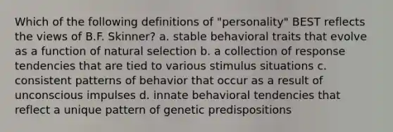 Which of the following definitions of "personality" BEST reflects the views of B.F. Skinner? a. stable behavioral traits that evolve as a function of natural selection b. a collection of response tendencies that are tied to various stimulus situations c. consistent patterns of behavior that occur as a result of unconscious impulses d. innate behavioral tendencies that reflect a unique pattern of genetic predispositions