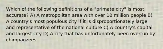 Which of the following definitions of a "primate city" is most accurate? A) A metropolitan area with over 10 million people B) A country's most populous city if it is disproportionately large and representative of the national culture C) A country's capital and largest city D) A city that has unfortunately been overrun by chimpanzees