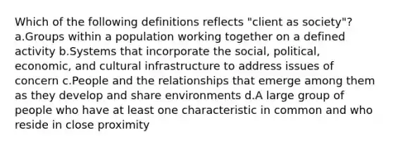 Which of the following definitions reflects "client as society"? a.Groups within a population working together on a defined activity b.Systems that incorporate the social, political, economic, and cultural infrastructure to address issues of concern c.People and the relationships that emerge among them as they develop and share environments d.A large group of people who have at least one characteristic in common and who reside in close proximity