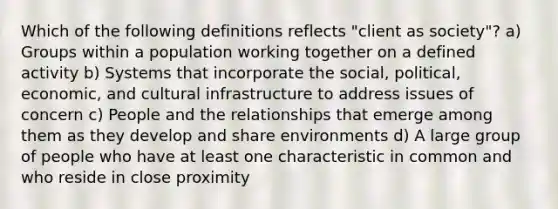 Which of the following definitions reflects "client as society"? a) Groups within a population working together on a defined activity b) Systems that incorporate the social, political, economic, and cultural infrastructure to address issues of concern c) People and the relationships that emerge among them as they develop and share environments d) A large group of people who have at least one characteristic in common and who reside in close proximity