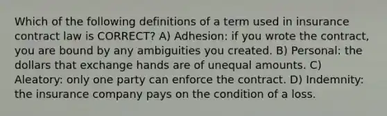 Which of the following definitions of a term used in insurance contract law is CORRECT? A) Adhesion: if you wrote the contract, you are bound by any ambiguities you created. B) Personal: the dollars that exchange hands are of unequal amounts. C) Aleatory: only one party can enforce the contract. D) Indemnity: the insurance company pays on the condition of a loss.