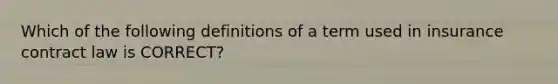 Which of the following definitions of a term used in insurance contract law is CORRECT?