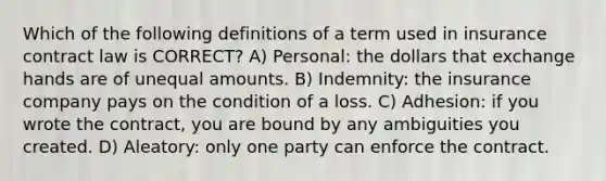 Which of the following definitions of a term used in insurance contract law is CORRECT? A) Personal: the dollars that exchange hands are of unequal amounts. B) Indemnity: the insurance company pays on the condition of a loss. C) Adhesion: if you wrote the contract, you are bound by any ambiguities you created. D) Aleatory: only one party can enforce the contract.