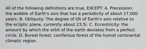 All of the following definitions are true, EXCEPT: A. Precession: the wobble of Earth's axis that has a periodicity of about 27,000 years. B. Obliquity: The degree of tilt of Earth's axis relative to the ecliptic plane, currently about 23.5i. C. Eccentricity: the amount by which the orbit of the earth deviates from a perfect circle. D. Boreal forest: coniferous forest of the humid continental climatic region.