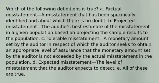 Which of the following definitions is true? a. Factual misstatement—A misstatement that has been specifically identified and about which there is no doubt. b. Projected misstatement—The auditor's best estimate of the misstatement in a given population based on projecting the sample results to the population. c. Tolerable misstatement—A monetary amount set by the auditor in respect of which the auditor seeks to obtain an appropriate level of assurance that the monetary amount set by the auditor is not exceeded by the actual misstatement in the population. d. Expected misstatement—The level of misstatement that the auditor expects to detect. e. All of these are true.