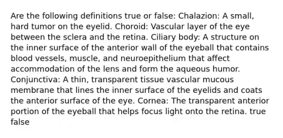 Are the following definitions true or false: Chalazion: A small, hard tumor on the eyelid. Choroid: Vascular layer of the eye between the sclera and the retina. Ciliary body: A structure on the inner surface of the anterior wall of the eyeball that contains blood vessels, muscle, and neuroepithelium that affect accommodation of the lens and form the aqueous humor. Conjunctiva: A thin, transparent tissue vascular mucous membrane that lines the inner surface of the eyelids and coats the anterior surface of the eye. Cornea: The transparent anterior portion of the eyeball that helps focus light onto the retina. true false